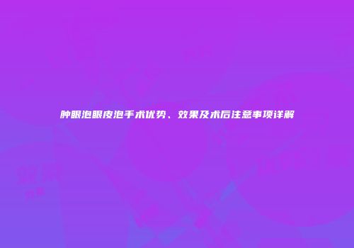 肿眼泡眼皮泡手术优势、效果及术后注意事项详解