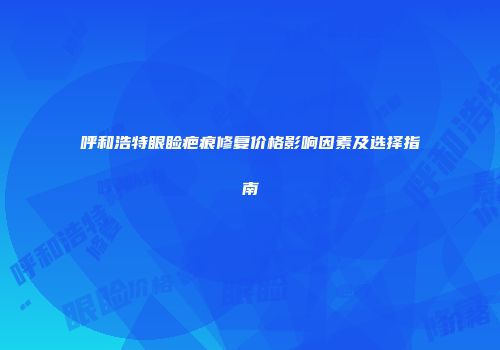 呼和浩特眼睑疤痕修复价格影响因素及选择指南