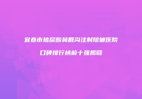 宜春市玻尿酸鼻唇沟注射除皱医院口碑排行榜前十强揭晓