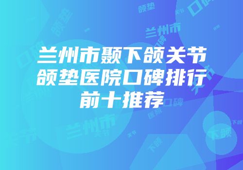 兰州市颞下颌关节颌垫医院口碑排行前十推荐