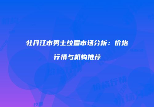 牡丹江市男士纹眉市场分析:价格行情与机构推荐