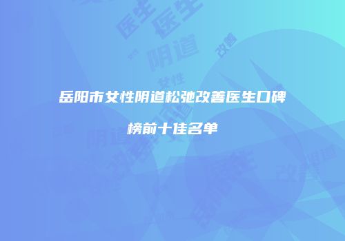 岳阳市女性阴道松弛改善医生口碑榜前十佳名单