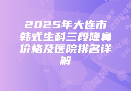 2025年大连市韩式生科三段隆鼻价格及医院排名详解