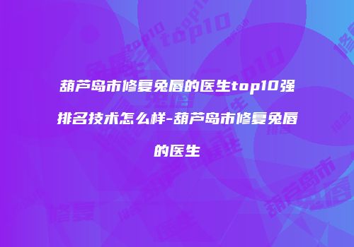 葫芦岛市修复兔唇的医生top10强排名技术怎么样-葫芦岛市修复兔唇的医生