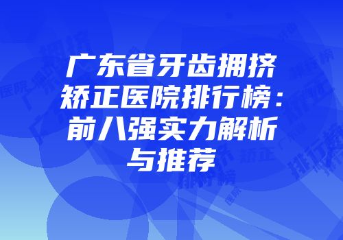 广东省牙齿拥挤矫正医院排行榜:前八强实力解析与推荐