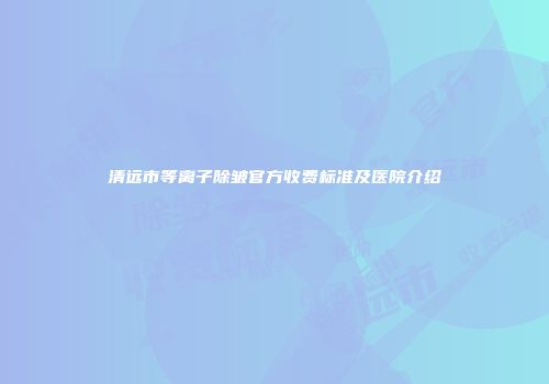 清远市等离子除皱官方收费标准及医院介绍