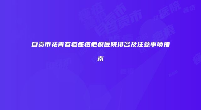 自贡市祛青春痘痤疮疤痕医院排名及注意事项指南