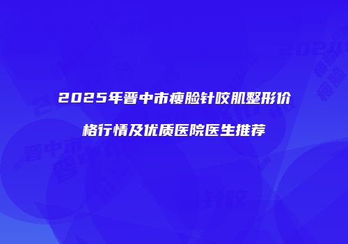2025年晋中市瘦脸针咬肌整形价格行情及优质医院医生推荐
