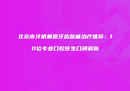 北京市牙根暴露牙齿酸痛治疗推荐：10位专业口腔医生口碑解析