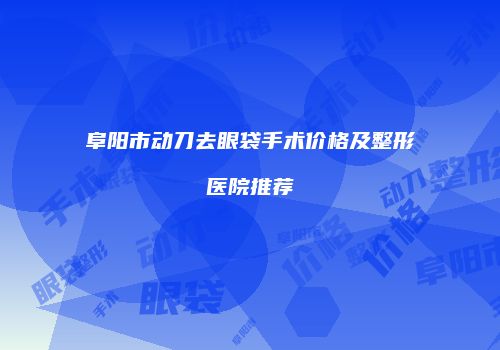 阜阳市动刀去眼袋手术价格及整形医院推荐