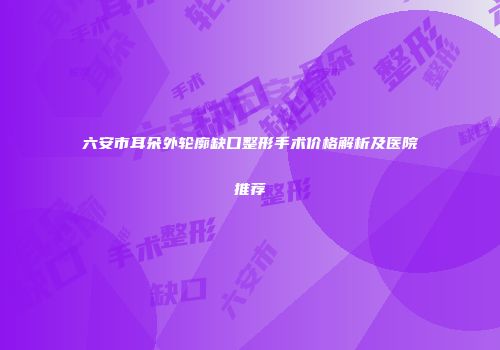 六安市耳朵外轮廓缺口整形手术价格解析及医院推荐