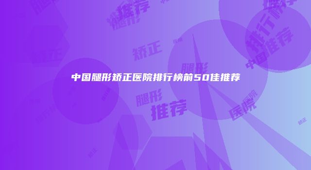 中国腿形矫正医院排行榜前50佳推荐