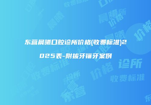 东营晨曦口腔诊所价格(收费标准)2025表-附拔牙镶牙案例