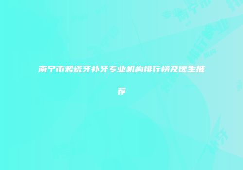 南宁市烤瓷牙补牙专业机构排行榜及医生推荐