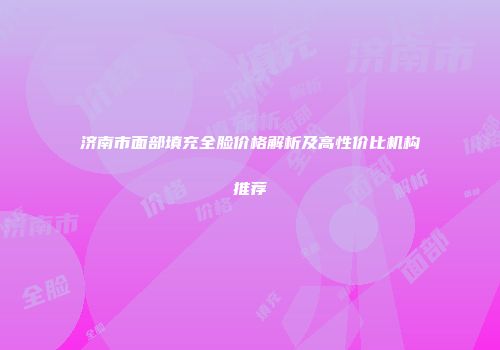 济南市面部填充全脸价格解析及高性价比机构推荐