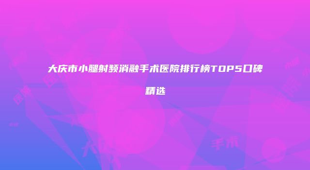 大庆市小腿射频消融手术医院排行榜TOP5口碑精选