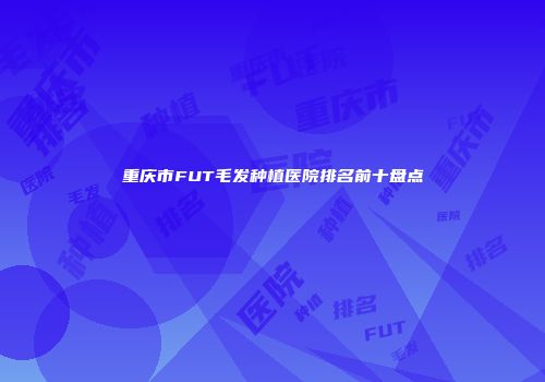 重庆市FUT毛发种植医院排名前十盘点
