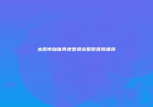 太原市自体真皮垫鼻尖整形医院推荐