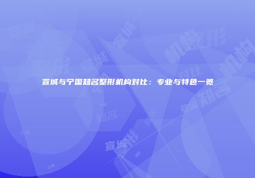 宣城与宁国知名整形机构对比：专业与特色一览