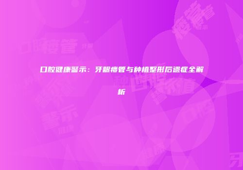 口腔健康警示：牙龈瘘管与种植整形后遗症全解析