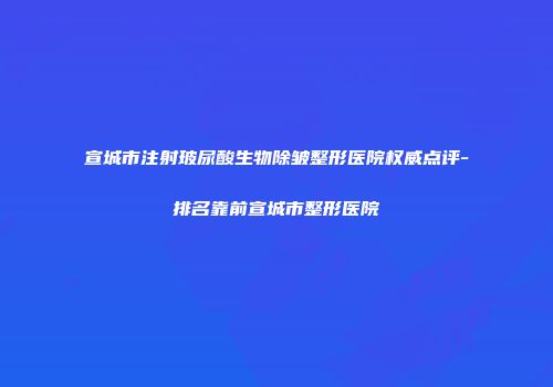 宣城市注射玻尿酸生物除皱整形医院权威点评-排名靠前宣城市整形医院