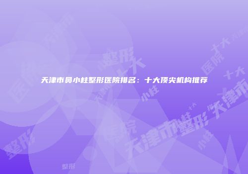 天津市鼻小柱整形医院排名：十大顶尖机构推荐