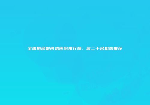 全国唇部整形术医院排行榜：前二十名机构推荐