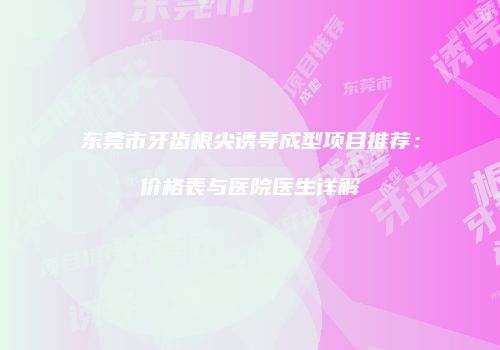 东莞市牙齿根尖诱导成型项目推荐：价格表与医院医生详解