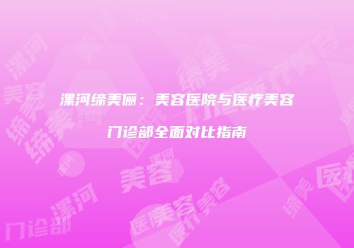 漯河缔美俪：美容医院与医疗美容门诊部全面对比指南