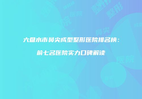 六盘水市鼻尖成型整形医院排名榜:前七名医院实力口碑解读