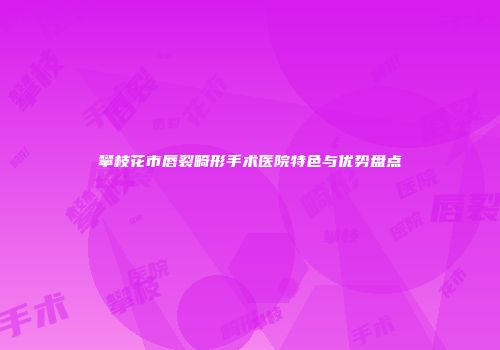攀枝花市唇裂畸形手术医院特色与优势盘点