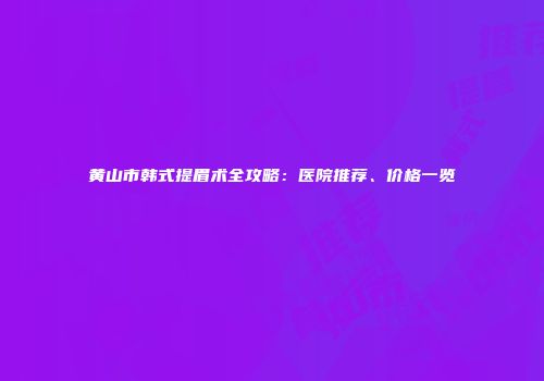 黄山市韩式提眉术全攻略：医院推荐、价格一览
