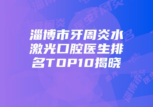 淄博市牙周炎水激光口腔医生排名TOP10揭晓