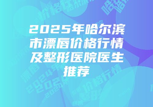 2025年哈尔滨市漂唇价格行情及整形医院医生推荐