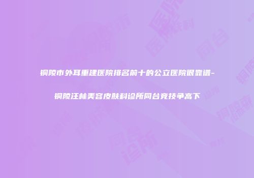铜陵市外耳重建医院排名前十的公立医院很靠谱-铜陵汪林美容皮肤科诊所同台竞技争高下