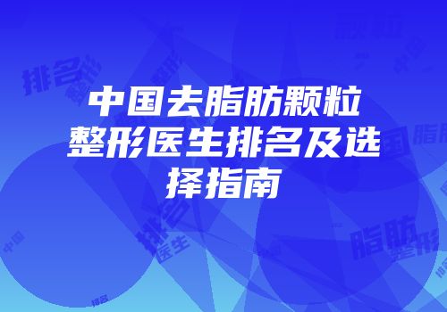 中国去脂肪颗粒整形医生排名及选择指南