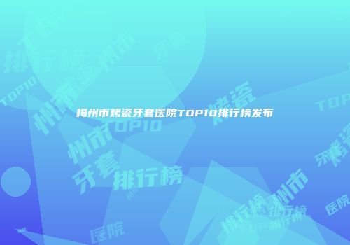 梅州市烤瓷牙套医院TOP10排行榜发布