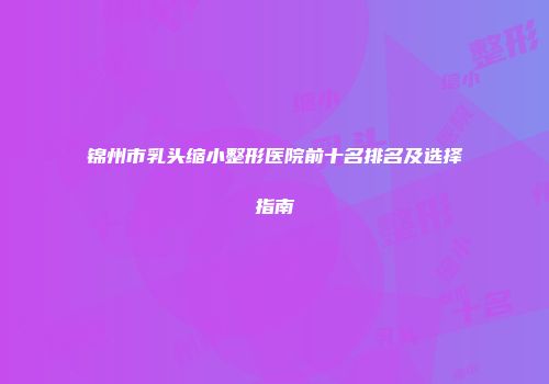 锦州市乳头缩小整形医院前十名排名及选择指南