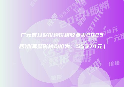 广元市耳整形榜价格收费表2025版朔(耳整形榜均价为:55374元)