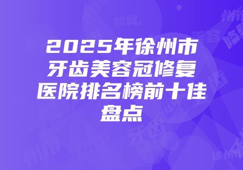 2025年徐州市牙齿美容冠修复医院排名榜前十佳盘点