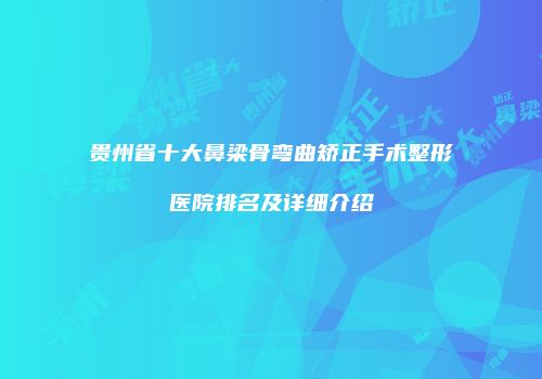 贵州省十大鼻梁骨弯曲矫正手术整形医院排名及详细介绍