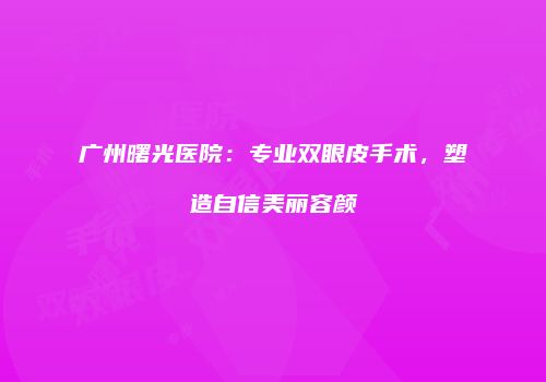 广州曙光医院：专业双眼皮手术，塑造自信美丽容颜