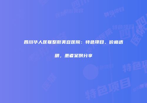 四川华人医联整形美容医院：特色项目、价格透明，患者案例分享
