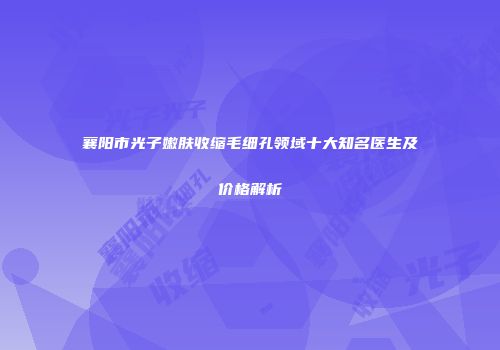 襄阳市光子嫩肤收缩毛细孔领域十大知名医生及价格解析