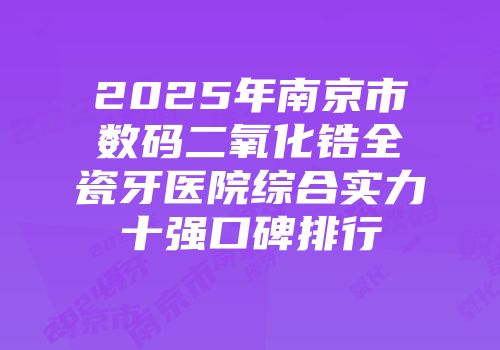 2025年南京市数码二氧化锆全瓷牙医院综合实力十强口碑排行