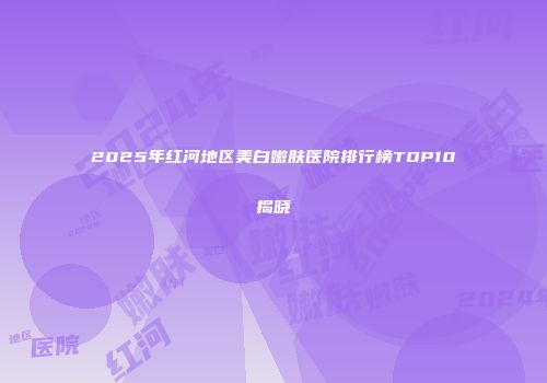 2025年红河地区美白嫩肤医院排行榜TOP10揭晓