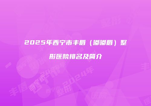 2025年西宁市丰唇（嘟嘟唇）整形医院排名及简介