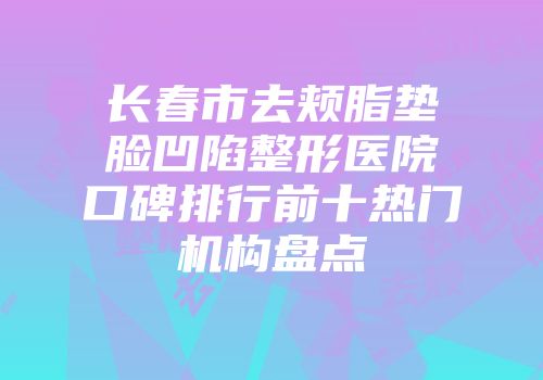 长春市去颊脂垫脸凹陷整形医院口碑排行前十热门机构盘点