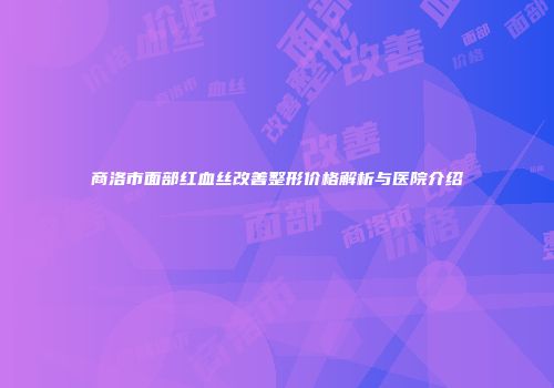 商洛市面部红血丝改善整形价格解析与医院介绍