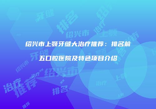 绍兴市上颚牙缝大治疗推荐：排名前五口腔医院及特色项目介绍